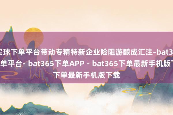 买球下单平台带动专精特新企业险阻游酿成汇注-bat365下单平台- bat365下单APP - bat365下单最新手机版下载