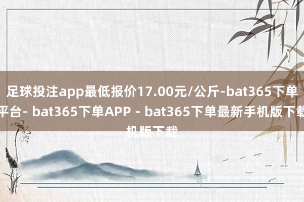 足球投注app最低报价17.00元/公斤-bat365下单平台- bat365下单APP - bat365下单最新手机版下载