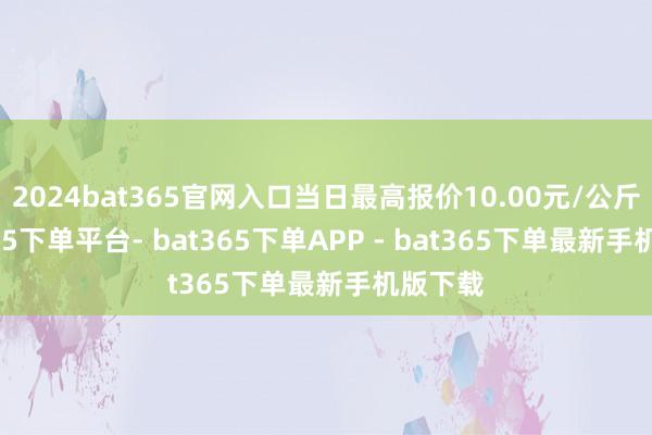 2024bat365官网入口当日最高报价10.00元/公斤-bat365下单平台- bat365下单APP - bat365下单最新手机版下载