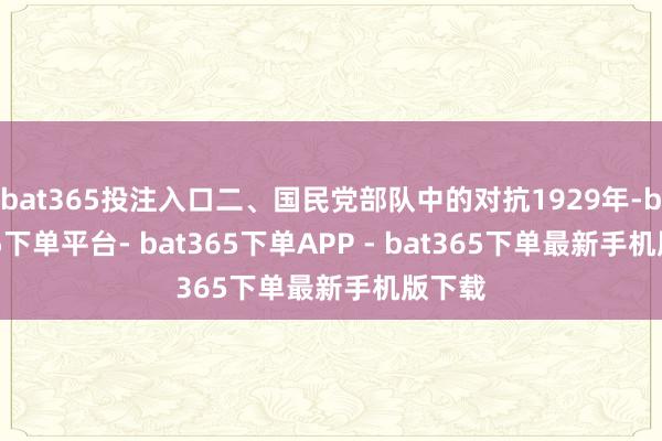 bat365投注入口二、国民党部队中的对抗1929年-bat365下单平台- bat365下单APP - bat365下单最新手机版下载