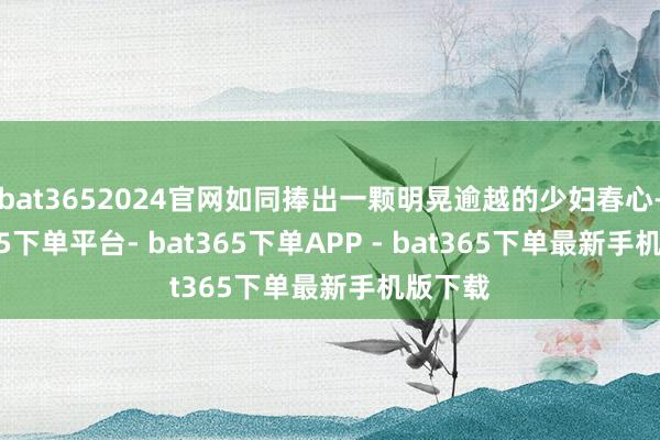 bat3652024官网如同捧出一颗明晃逾越的少妇春心-bat365下单平台- bat365下单APP - bat365下单最新手机版下载