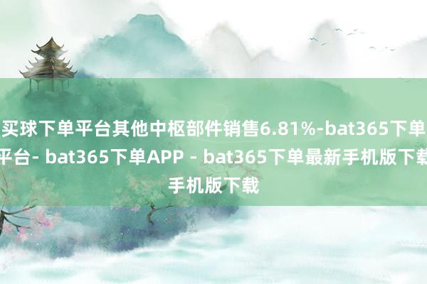 买球下单平台其他中枢部件销售6.81%-bat365下单平台- bat365下单APP - bat365下单最新手机版下载