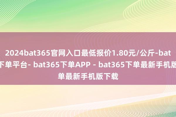 2024bat365官网入口最低报价1.80元/公斤-bat365下单平台- bat365下单APP - bat365下单最新手机版下载