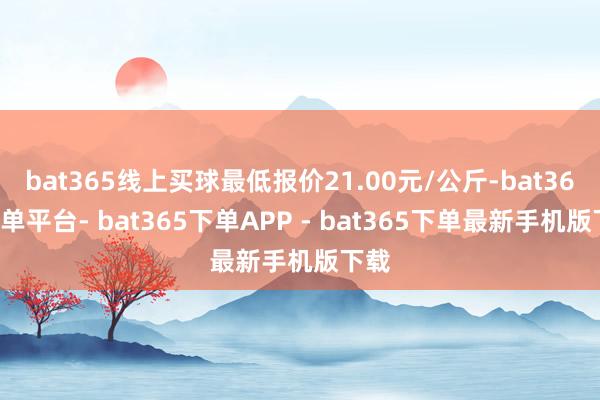 bat365线上买球最低报价21.00元/公斤-bat365下单平台- bat365下单APP - bat365下单最新手机版下载