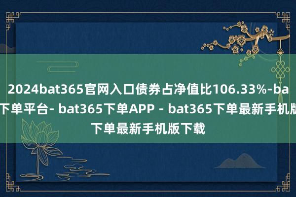 2024bat365官网入口债券占净值比106.33%-bat365下单平台- bat365下单APP - bat365下单最新手机版下载