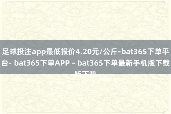 足球投注app最低报价4.20元/公斤-bat365下单平台- bat365下单APP - bat365下单最新手机版下载