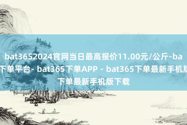 bat3652024官网当日最高报价11.00元/公斤-bat365下单平台- bat365下单APP - bat365下单最新手机版下载