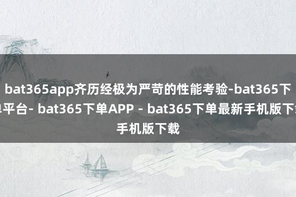 bat365app齐历经极为严苛的性能考验-bat365下单平台- bat365下单APP - bat365下单最新手机版下载