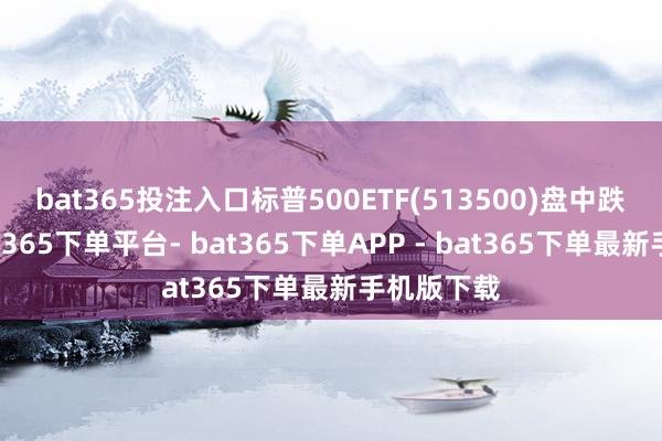 bat365投注入口 标普500ETF(513500)盘中跌超2%-bat365下单平台- bat365下单APP - bat365下单最新手机版下载