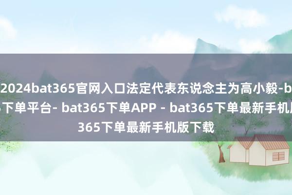2024bat365官网入口法定代表东说念主为高小毅-bat365下单平台- bat365下单APP - bat365下单最新手机版下载