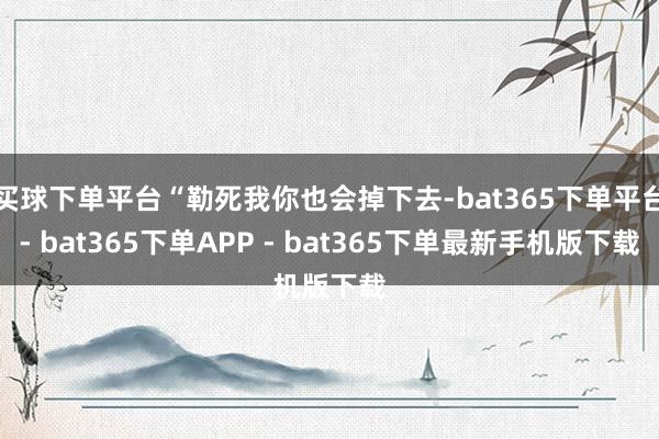 买球下单平台“勒死我你也会掉下去-bat365下单平台- bat365下单APP - bat365下单最新手机版下载
