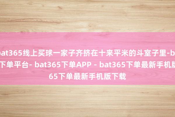 bat365线上买球一家子齐挤在十来平米的斗室子里-bat365下单平台- bat365下单APP - bat365下单最新手机版下载