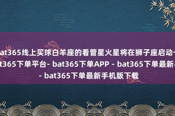 bat365线上买球白羊座的看管星火星将在狮子座启动一段时刻-bat365下单平台- bat365下单APP - bat365下单最新手机版下载