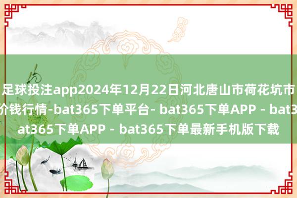 足球投注app2024年12月22日河北唐山市荷花坑市集揣摸处置有限公司价钱行情-bat365下单平台- bat365下单APP - bat365下单最新手机版下载
