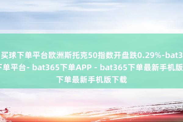买球下单平台欧洲斯托克50指数开盘跌0.29%-bat365下单平台- bat365下单APP - bat365下单最新手机版下载