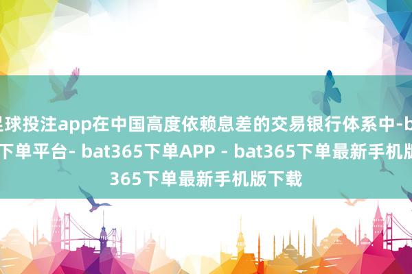 足球投注app在中国高度依赖息差的交易银行体系中-bat365下单平台- bat365下单APP - bat365下单最新手机版下载