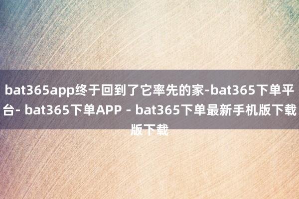 bat365app终于回到了它率先的家-bat365下单平台- bat365下单APP - bat365下单最新手机版下载