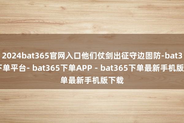 2024bat365官网入口他们仗剑出征守边固防-bat365下单平台- bat365下单APP - bat365下单最新手机版下载