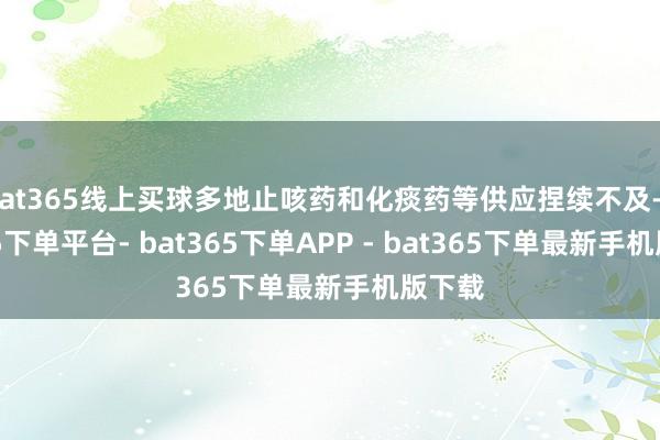bat365线上买球多地止咳药和化痰药等供应捏续不及-bat365下单平台- bat365下单APP - bat365下单最新手机版下载