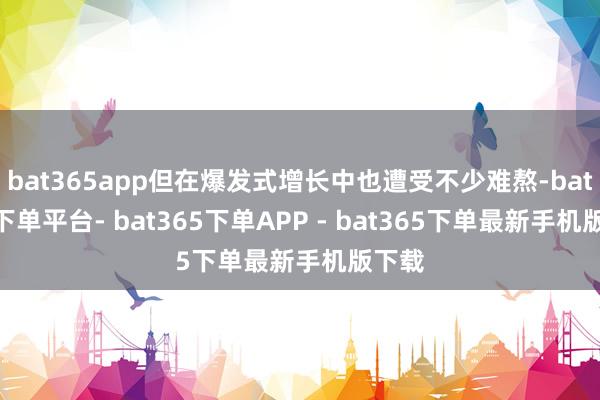 bat365app但在爆发式增长中也遭受不少难熬-bat365下单平台- bat365下单APP - bat365下单最新手机版下载
