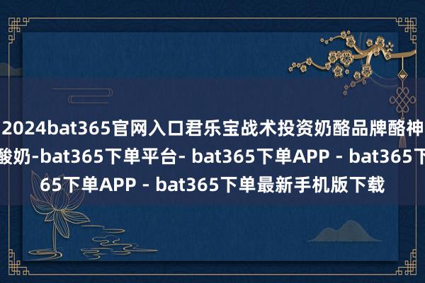 2024bat365官网入口君乐宝战术投资奶酪品牌酪神世家和酸奶品牌茉酸奶-bat365下单平台- bat365下单APP - bat365下单最新手机版下载
