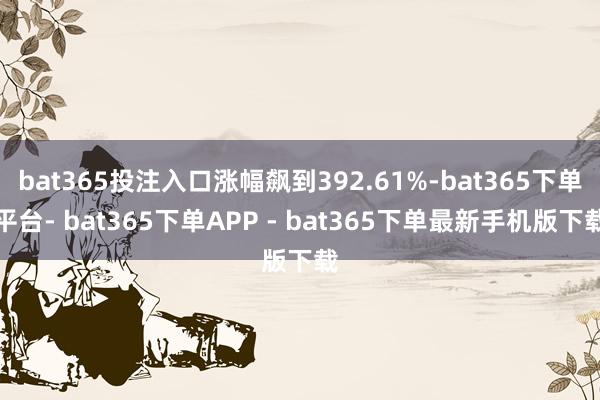bat365投注入口涨幅飙到392.61%-bat365下单平台- bat365下单APP - bat365下单最新手机版下载