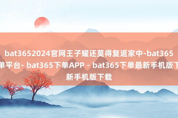 bat3652024官网王子耀还莫得复返家中-bat365下单平台- bat365下单APP - bat365下单最新手机版下载