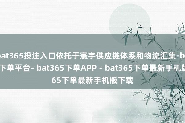 bat365投注入口依托于寰宇供应链体系和物流汇集-bat365下单平台- bat365下单APP - bat365下单最新手机版下载