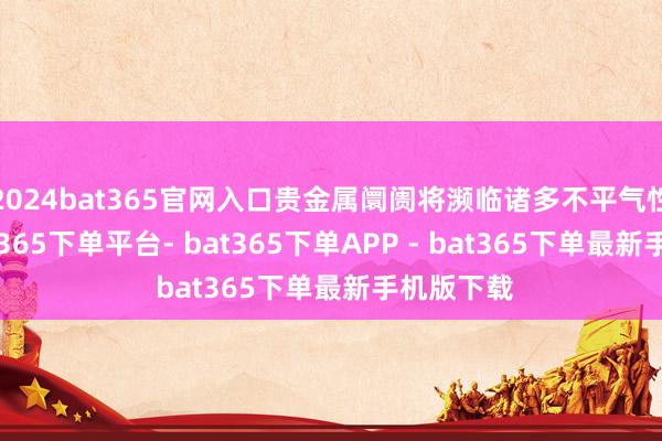 2024bat365官网入口贵金属阛阓将濒临诸多不平气性身分-bat365下单平台- bat365下单APP - bat365下单最新手机版下载