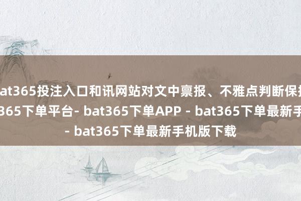 bat365投注入口和讯网站对文中禀报、不雅点判断保捏中立-bat365下单平台- bat365下单APP - bat365下单最新手机版下载