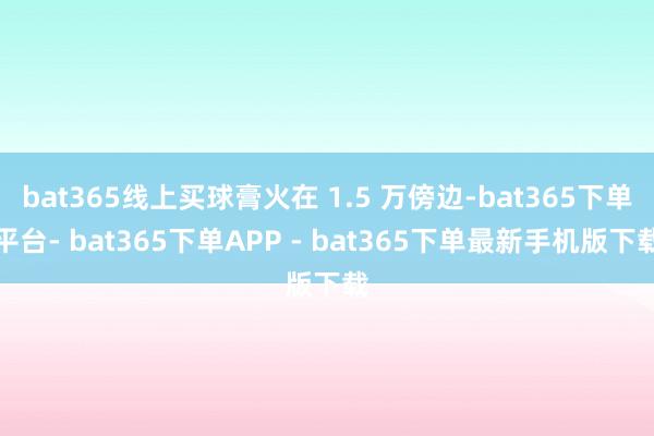 bat365线上买球膏火在 1.5 万傍边-bat365下单平台- bat365下单APP - bat365下单最新手机版下载