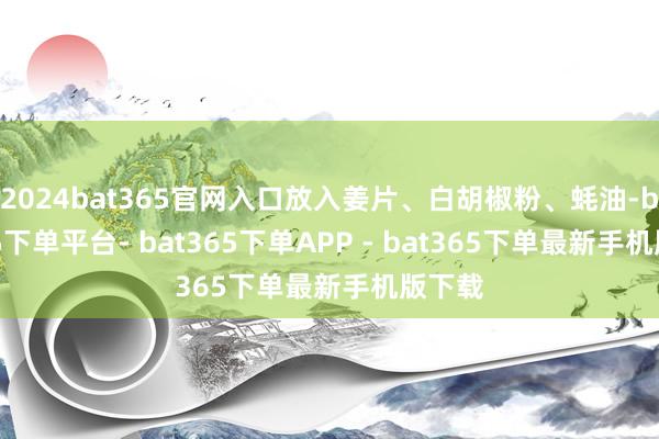 2024bat365官网入口放入姜片、白胡椒粉、蚝油-bat365下单平台- bat365下单APP - bat365下单最新手机版下载