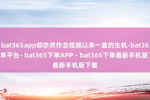 bat365app却亦然作念视频以来一直的生机-bat365下单平台- bat365下单APP - bat365下单最新手机版下载