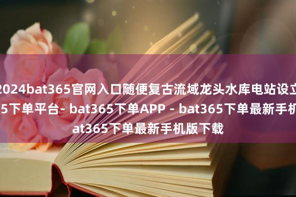 2024bat365官网入口随便复古流域龙头水库电站设立-bat365下单平台- bat365下单APP - bat365下单最新手机版下载
