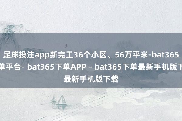 足球投注app新完工36个小区、56万平米-bat365下单平台- bat365下单APP - bat365下单最新手机版下载