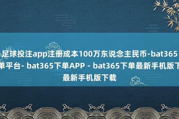 足球投注app注册成本100万东说念主民币-bat365下单平台- bat365下单APP - bat365下单最新手机版下载