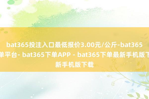 bat365投注入口最低报价3.00元/公斤-bat365下单平台- bat365下单APP - bat365下单最新手机版下载