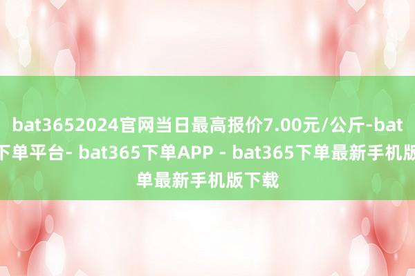 bat3652024官网当日最高报价7.00元/公斤-bat365下单平台- bat365下单APP - bat365下单最新手机版下载