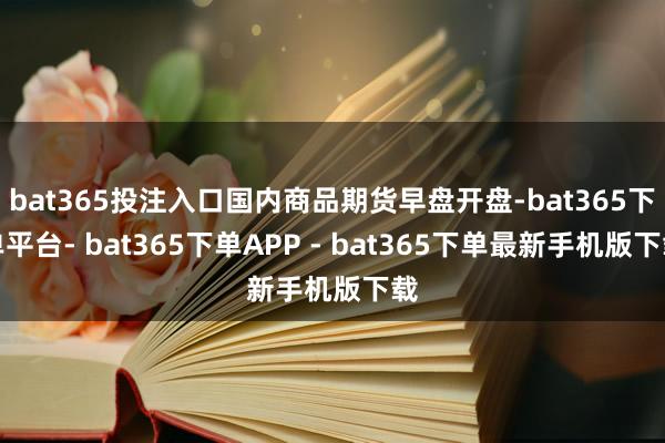 bat365投注入口国内商品期货早盘开盘-bat365下单平台- bat365下单APP - bat365下单最新手机版下载