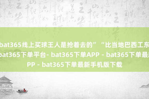 bat365线上买球王人是抢着去的” “比当地巴西工东谈主可好嘞-bat365下单平台- bat365下单APP - bat365下单最新手机版下载