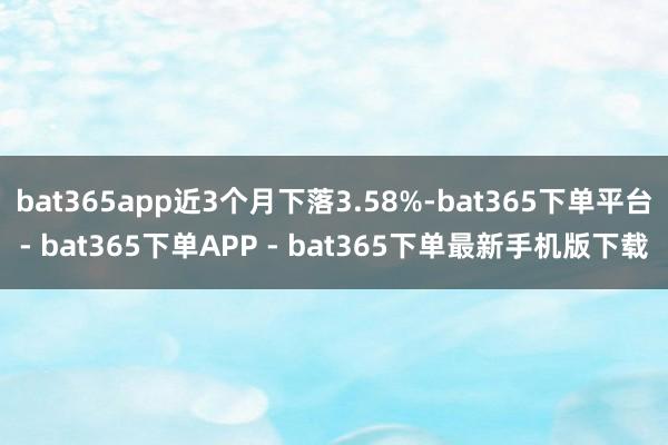 bat365app近3个月下落3.58%-bat365下单平台- bat365下单APP - bat365下单最新手机版下载