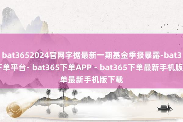 bat3652024官网字据最新一期基金季报暴露-bat365下单平台- bat365下单APP - bat365下单最新手机版下载
