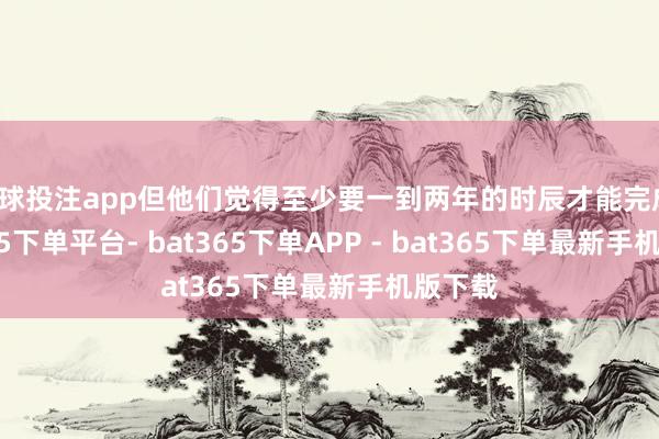 足球投注app但他们觉得至少要一到两年的时辰才能完成-bat365下单平台- bat365下单APP - bat365下单最新手机版下载