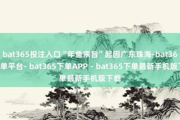 bat365投注入口“年鱼宗旨”起因广东珠海-bat365下单平台- bat365下单APP - bat365下单最新手机版下载