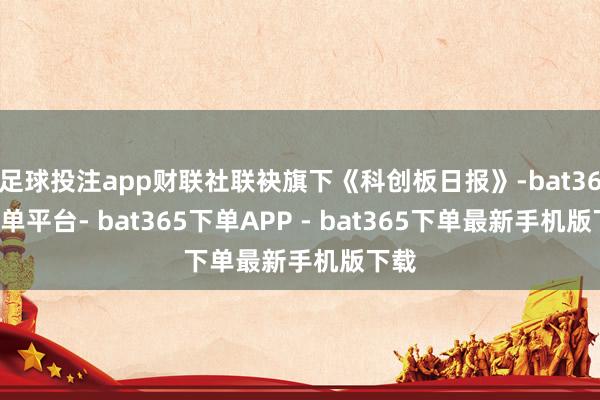 足球投注app财联社联袂旗下《科创板日报》-bat365下单平台- bat365下单APP - bat365下单最新手机版下载
