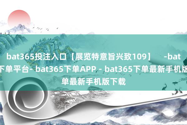 bat365投注入口【展览特意旨兴致109】    -bat365下单平台- bat365下单APP - bat365下单最新手机版下载