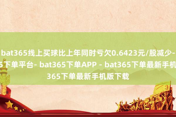 bat365线上买球比上年同时亏欠0.6423元/股减少-bat365下单平台- bat365下单APP - bat365下单最新手机版下载