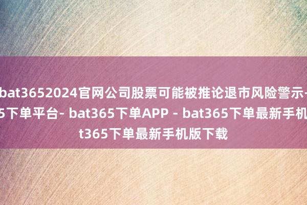 bat3652024官网公司股票可能被推论退市风险警示-bat365下单平台- bat365下单APP - bat365下单最新手机版下载