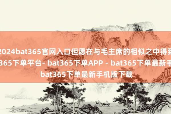 2024bat365官网入口但愿在与毛主席的相似之中得到谜底-bat365下单平台- bat365下单APP - bat365下单最新手机版下载