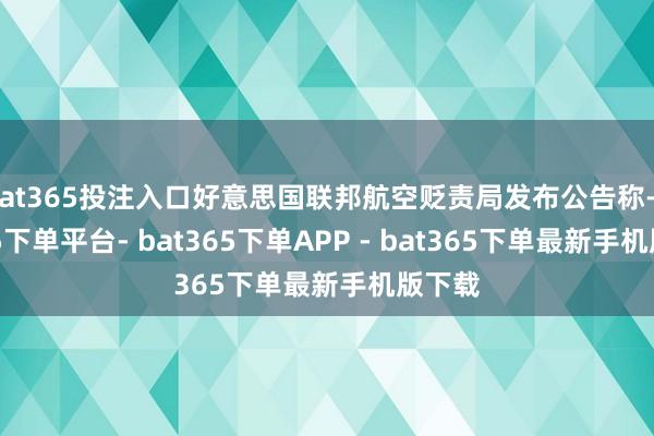 bat365投注入口好意思国联邦航空贬责局发布公告称-bat365下单平台- bat365下单APP - bat365下单最新手机版下载